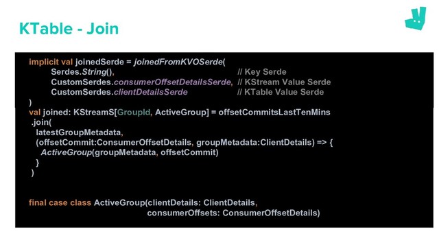 KTable - Join
val joined: KStreamS[GroupId, ActiveGroup] = offsetCommitsLastTenMins
.join(
latestGroupMetadata,
(offsetCommit:ConsumerOffsetDetails, groupMetadata:ClientDetails) => {
ActiveGroup(groupMetadata, offsetCommit)
}
)
final case class ActiveGroup(clientDetails: ClientDetails,
consumerOffsets: ConsumerOffsetDetails)
implicit val joinedSerde = joinedFromKVOSerde(
Serdes.String(), // Key Serde
CustomSerdes.consumerOffsetDetailsSerde, // KStream Value Serde
CustomSerdes.clientDetailsSerde // KTable Value Serde
)
