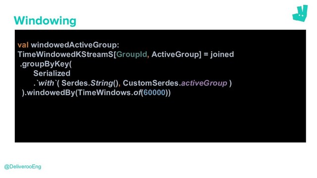 Windowing
val windowedActiveGroup:
TimeWindowedKStreamS[GroupId, ActiveGroup] = joined
.groupByKey(
Serialized
.`with`( Serdes.String(), CustomSerdes.activeGroup )
).windowedBy(TimeWindows.of(60000))
@DeliverooEng
