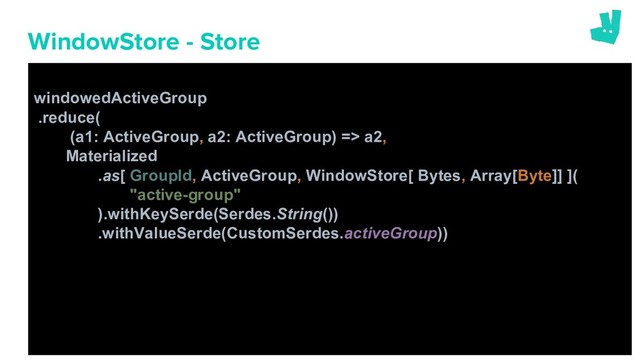 WindowStore - Store
windowedActiveGroup
.reduce(
(a1: ActiveGroup, a2: ActiveGroup) => a2,
Materialized
.as[ GroupId, ActiveGroup, WindowStore[ Bytes, Array[Byte]] ](
"active-group"
).withKeySerde(Serdes.String())
.withValueSerde(CustomSerdes.activeGroup))
