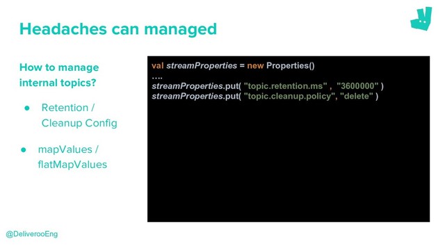 Headaches can managed
How to manage
internal topics?
● Retention /
Cleanup Config
@DeliverooEng
val streamProperties = new Properties()
….
streamProperties.put( "topic.retention.ms" , "3600000" )
streamProperties.put( "topic.cleanup.policy", "delete" )
● mapValues /
flatMapValues
