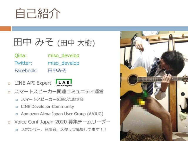 自己紹介
田中 みそ (田中 大樹)
Qiita: miso_develop
Twitter: miso_develop
Facebook: 田中みそ

LINE API Expert

スマートスピーカー関連コミュニティ運営
 スマートスピーカーを遊びたおす会
 LINE Developer Community
 Aamazon Alexa Japan User Group (AAJUG)

Voice Conf Japan 2020 募集チームリーダー
 スポンサー、登壇者、スタッフ募集してます！！
