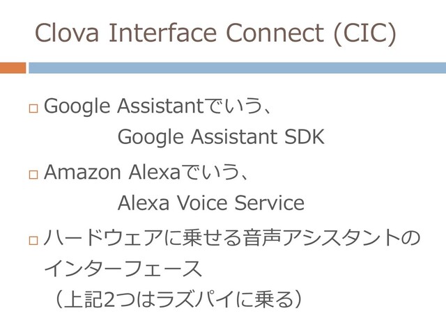 Clova Interface Connect (CIC)

Google Assistantでいう、
Google Assistant SDK

Amazon Alexaでいう、
Alexa Voice Service

ハードウェアに乗せる音声アシスタントの
インターフェース
（上記2つはラズパイに乗る）

