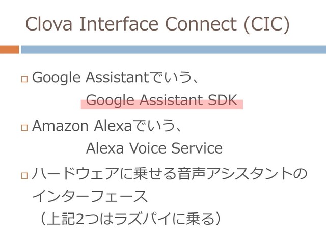 Clova Interface Connect (CIC)

Google Assistantでいう、
Google Assistant SDK

Amazon Alexaでいう、
Alexa Voice Service

ハードウェアに乗せる音声アシスタントの
インターフェース
（上記2つはラズパイに乗る）
