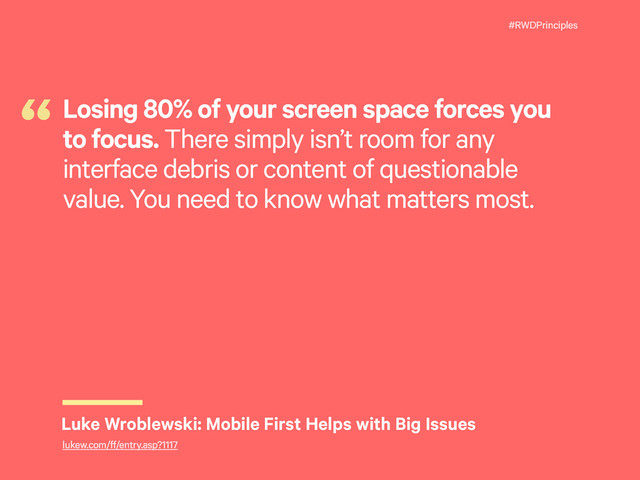 #RWDPrinciples
Losing 80% of your screen space forces you
to focus. There simply isn’t room for any
interface debris or content of questionable
value. You need to know what matters most.
“
Luke Wroblewski: Mobile First Helps with Big Issues
lukew.com/ff/entry.asp?1117
