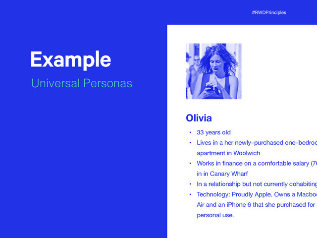 #RWDPrinciples
Example
Universal Personas
t
Olivia
• 33 years old

• Lives in a her newly–purchased one–bedroo
apartment in Woolwich

• Works in ﬁnance on a comfortable salary (70
in in Canary Wharf

• In a relationship but not currently cohabiting
• Technology: Proudly Apple. Owns a Macboo
Air and an iPhone 6 that she purchased for
personal use.
