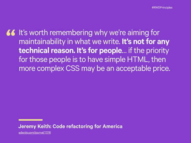 #RWDPrinciples
It’s worth remembering why we’re aiming for
maintainability in what we write. It’s not for any
technical reason. It’s for people… if the priority
for those people is to have simple HTML, then
more complex CSS may be an acceptable price.
“
Jeremy Keith: Code refactoring for America
adactio.com/journal/7276
