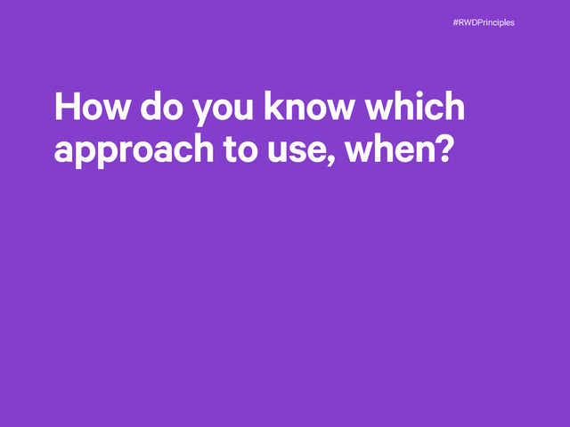 #RWDPrinciples
How do you know which
approach to use, when?
