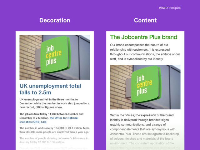 #RWDPrinciples
The Jobcentre Plus brand
Our brand encompasses the nature of our
relationship with customers. It is expressed
throughout our communications, the attitude of our
staff, and is symbolised by our identity.
Within the ofﬁces, the expression of the brand
identity is delivered through branded signs,
graphic communications, and a range of
component elements that are synonymous with
Jobcentre Plus. These are set against a backdrop
of colours, ﬁnishes and materials of the brand
environment. The consistent application of the
Jobcentre Plus identity and the look and feel of the
UK unemployment total
falls to 2.5m
UK unemployment fell in the three months to
December, while the number in work also jumped to a
new record, official figures show.
The jobless total fell by 14,000 between October and
December to 2.5 million, the Office for National
Statistics (ONS) said.
The number in work rose by 154,000 to 29.7 million. More
than 580,000 more people are employed than a year ago.
The number of people claiming Jobseeker's Allowance in
January fell by 12,500 to 1.54 million.
Overall, the ONS said there were 29.73 million people in
Content
Decoration
