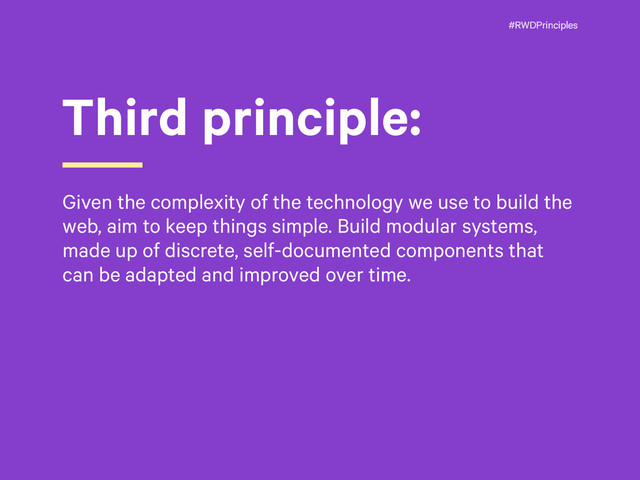 #RWDPrinciples
Third principle:
Given the complexity of the technology we use to build the
web, aim to keep things simple. Build modular systems,
made up of discrete, self-documented components that
can be adapted and improved over time.
