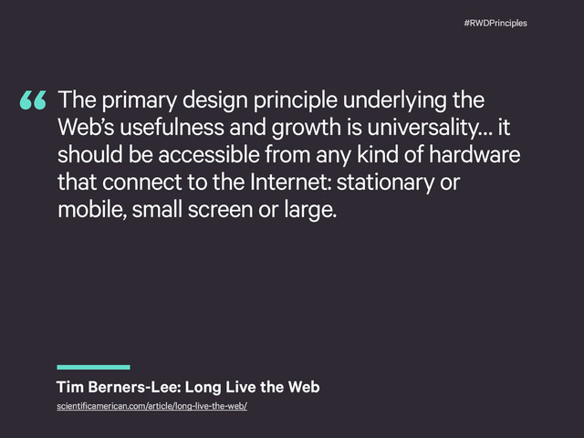 #RWDPrinciples
The primary design principle underlying the
Web’s usefulness and growth is universality… it
should be accessible from any kind of hardware
that connect to the Internet: stationary or
mobile, small screen or large.
“
Tim Berners-Lee: Long Live the Web
scientificamerican.com/article/long-live-the-web/
