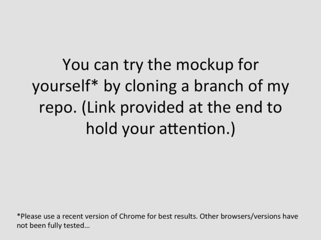 You	  can	  try	  the	  mockup	  for	  
yourself*	  by	  cloning	  a	  branch	  of	  my	  
repo.	  (Link	  provided	  at	  the	  end	  to	  
hold	  your	  aQenEon.)	  
	  
*Please	  use	  a	  recent	  version	  of	  Chrome	  for	  best	  results.	  Other	  browsers/versions	  have	  
not	  been	  fully	  tested…	  
	  
