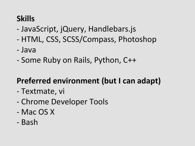 Skills	  
-­‐	  JavaScript,	  jQuery,	  Handlebars.js	  
-­‐	  HTML,	  CSS,	  SCSS/Compass,	  Photoshop	  
-­‐	  Java	  
-­‐	  Some	  Ruby	  on	  Rails,	  Python,	  C++	  
	  
Preferred	  environment	  (but	  I	  can	  adapt)	  
-­‐	  Textmate,	  vi	  
-­‐	  Chrome	  Developer	  Tools	  
-­‐	  Mac	  OS	  X	  
-­‐	  Bash	  
