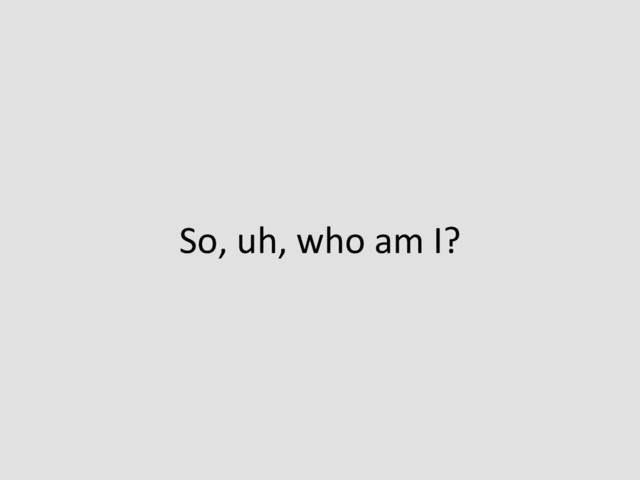 So,	  uh,	  who	  am	  I?	  
