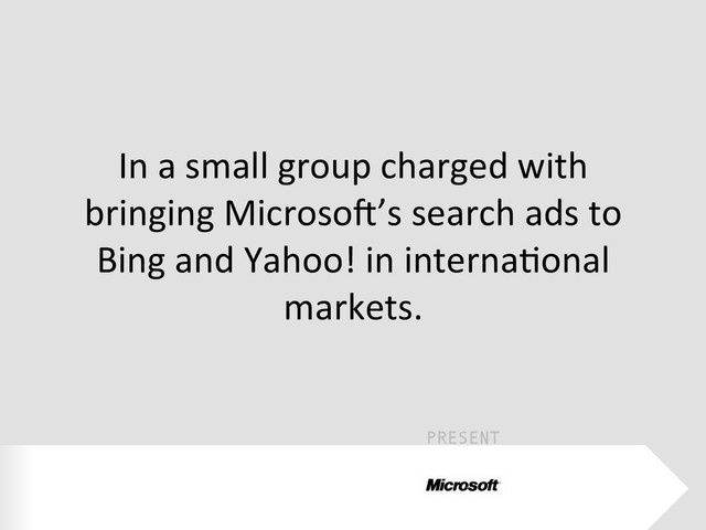 PRESENT
In	  a	  small	  group	  charged	  with	  
bringing	  MicrosoW’s	  search	  ads	  to	  
Bing	  and	  Yahoo!	  in	  internaEonal	  
markets.	  
