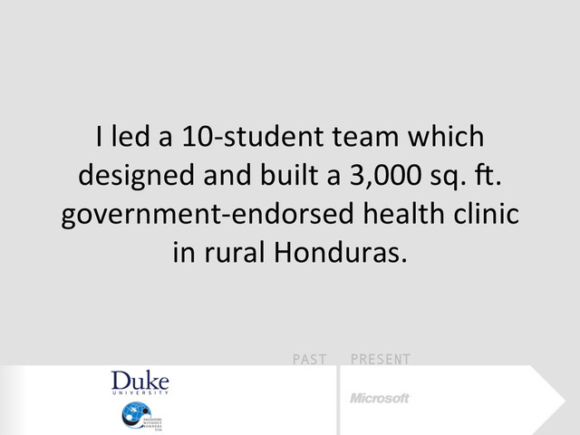 PAST PRESENT
I	  led	  a	  10-­‐student	  team	  which	  
designed	  and	  built	  a	  3,000	  sq.	  W.	  
government-­‐endorsed	  health	  clinic	  
in	  rural	  Honduras.	  
