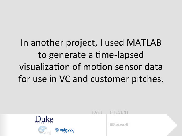 PAST PRESENT
In	  another	  project,	  I	  used	  MATLAB	  
to	  generate	  a	  Eme-­‐lapsed	  
visualizaEon	  of	  moEon	  sensor	  data	  
for	  use	  in	  VC	  and	  customer	  pitches.	  
