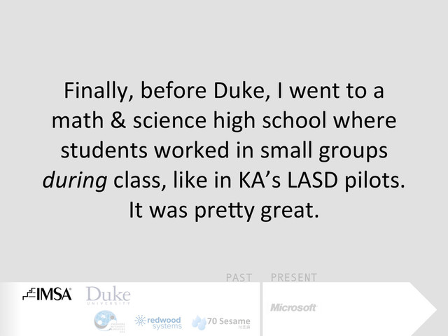 PAST PRESENT
Finally,	  before	  Duke,	  I	  went	  to	  a	  
math	  &	  science	  high	  school	  where	  
students	  worked	  in	  small	  groups	  
during	  class,	  like	  in	  KA’s	  LASD	  pilots.	  
It	  was	  preQy	  great.	  
