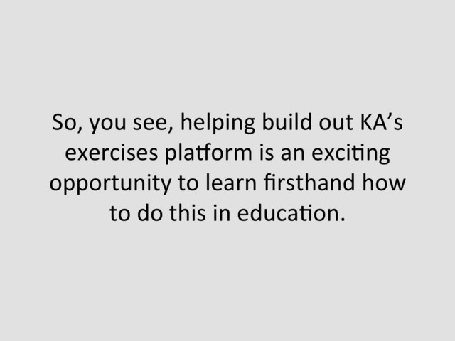So,	  you	  see,	  helping	  build	  out	  KA’s	  
exercises	  plazorm	  is	  an	  exciEng	  
opportunity	  to	  learn	  ﬁrsthand	  how	  
to	  do	  this	  in	  educaEon.	  

