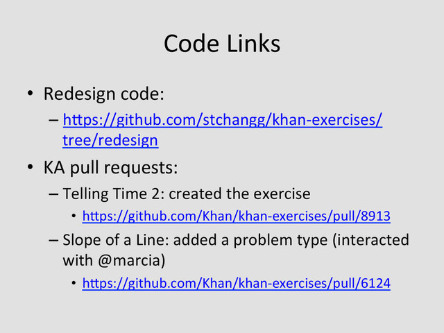 Code	  Links	  
•  Redesign	  code:	  
– hQps://github.com/stchangg/khan-­‐exercises/
tree/redesign	  	  
•  KA	  pull	  requests:	  
– Telling	  Time	  2:	  created	  the	  exercise	  
•  hQps://github.com/Khan/khan-­‐exercises/pull/8913	  	  
– Slope	  of	  a	  Line:	  added	  a	  problem	  type	  (interacted	  
with	  @marcia)	  
•  hQps://github.com/Khan/khan-­‐exercises/pull/6124	  
