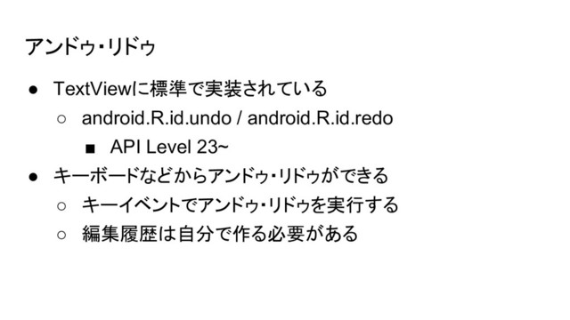 アンドゥ・リドゥ
● TextViewに標準で実装されている
○ android.R.id.undo / android.R.id.redo
■ API Level 23~
● キーボードなどからアンドゥ・リドゥができる
○ キーイベントでアンドゥ・リドゥを実行する
○ 編集履歴は自分で作る必要がある
