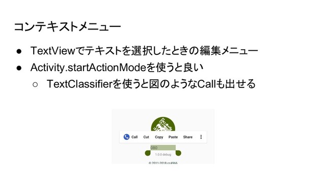 コンテキストメニュー
● TextViewでテキストを選択したときの編集メニュー
● Activity.startActionModeを使うと良い
○ TextClassifierを使うと図のようなCallも出せる

