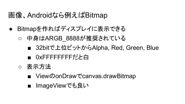 画像、Androidなら例えばBitmap
● Bitmapを作ればディスプレイに表示できる
○ 中身はARGB_8888が推奨されている
■ 32bitで上位ビットからAlpha, Red, Green, Blue
■ 0xFFFFFFFFだと白
○ 表示方法
■ ViewのonDrawでcanvas.drawBitmap
■ ImageViewでも良い
