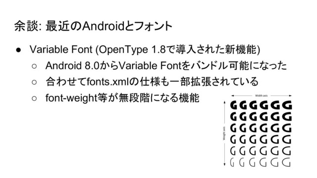 余談: 最近のAndroidとフォント
● Variable Font (OpenType 1.8で導入された新機能)
○ Android 8.0からVariable Fontをバンドル可能になった
○ 合わせてfonts.xmlの仕様も一部拡張されている
○ font-weight等が無段階になる機能

