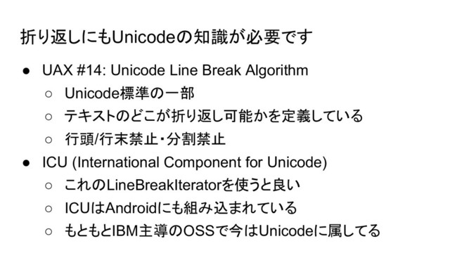 折り返しにもUnicodeの知識が必要です
● UAX #14: Unicode Line Break Algorithm
○ Unicode標準の一部
○ テキストのどこが折り返し可能かを定義している
○ 行頭/行末禁止・分割禁止
● ICU (International Component for Unicode)
○ これのLineBreakIteratorを使うと良い
○ ICUはAndroidにも組み込まれている
○ もともとIBM主導のOSSで今はUnicodeに属してる
