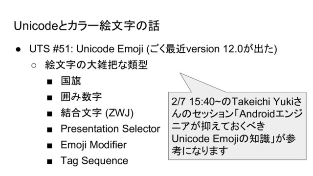 Unicodeとカラー絵文字の話
● UTS #51: Unicode Emoji (ごく最近version 12.0が出た)
○ 絵文字の大雑把な類型
■ 国旗
■ 囲み数字
■ 結合文字 (ZWJ)
■ Presentation Selector
■ Emoji Modifier
■ Tag Sequence
2/7 15:40~のTakeichi Yukiさ
んのセッション「Androidエンジ
ニアが抑えておくべき
Unicode Emojiの知識」が参
考になります
