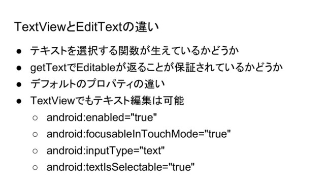 TextViewとEditTextの違い
● テキストを選択する関数が生えているかどうか
● getTextでEditableが返ることが保証されているかどうか
● デフォルトのプロパティの違い
● TextViewでもテキスト編集は可能
○ android:enabled="true"
○ android:focusableInTouchMode="true"
○ android:inputType="text"
○ android:textIsSelectable="true"

