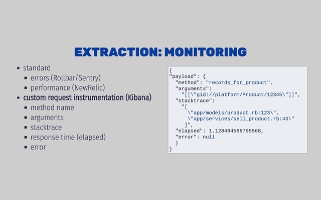 standard
errors (Rollbar/Sentry)
performance (NewRelic)
custom request instrumentation (Kibana)
method name
arguments
stacktrace
response time (elapsed)
error
EXTRACTION: MONITORING
EXTRACTION: MONITORING
{
"payload": {
"method": "records_for_product",
"arguments":
"[[\"gid://platform/Product/12345\"]]",
"stacktrace":
"[
\"app/models/product.rb:123\",
\"app/services/sell_product.rb:43\"
]",
"elapsed": 1.128494586795568,
"error": null
}
}
