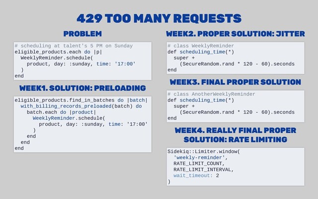 PROBLEM
PROBLEM
WEEK1.
WEEK1. SOLUTION: PRELOADING
SOLUTION: PRELOADING
WEEK2. PROPER SOLUTION: JITTER
WEEK2. PROPER SOLUTION: JITTER
WEEK3. FINAL PROPER SOLUTION
WEEK3. FINAL PROPER SOLUTION
WEEK4. REALLY FINAL PROPER
WEEK4. REALLY FINAL PROPER
SOLUTION: RATE LIMITING
SOLUTION: RATE LIMITING
429 TOO MANY REQUESTS
429 TOO MANY REQUESTS
# scheduling at talent's 5 PM on Sunday
eligible_products.each do |p|
WeeklyReminder.schedule(
product, day: :sunday, time: '17:00'
)
end
eligible_products.find_in_batches do |batch|
with_billing_records_preloaded(batch) do
batch.each do |product|
WeeklyReminder.schedule(
product, day: :sunday, time: '17:00'
)
end
end
end
# class WeeklyReminder
def scheduling_time(*)
super +
(SecureRandom.rand * 120 - 60).seconds
end
# class AnotherWeeklyReminder
def scheduling_time(*)
super +
(SecureRandom.rand * 120 - 60).seconds
end
Sidekiq::Limiter.window(
'weekly-reminder',
RATE_LIMIT_COUNT,
RATE_LIMIT_INTERVAL,
wait_timeout: 2
)
