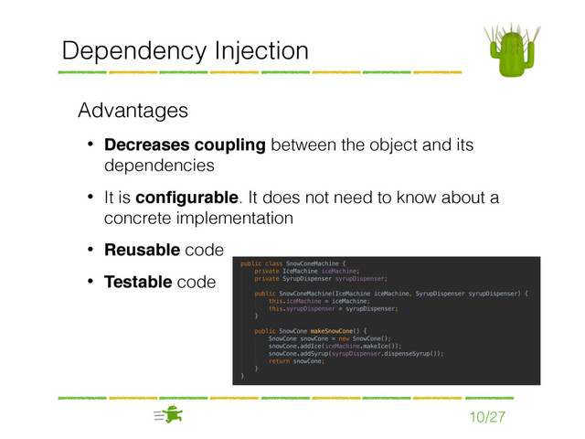 Dependency Injection
Advantages
• Decreases coupling between the object and its
dependencies
• It is conﬁgurable. It does not need to know about a
concrete implementation
• Reusable code
• Testable code
10/27
