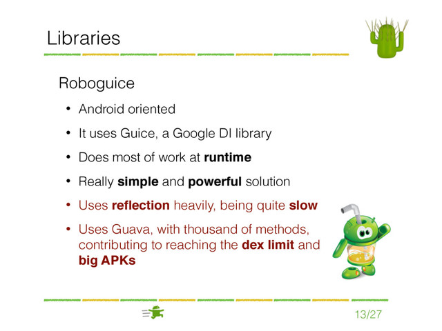 13/27
Libraries
Roboguice
• Android oriented
• It uses Guice, a Google DI library
• Does most of work at runtime
• Really simple and powerful solution
• Uses reﬂection heavily, being quite slow
• Uses Guava, with thousand of methods,
contributing to reaching the dex limit and
big APKs
