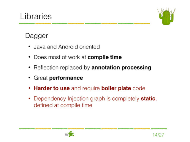 14/27
Libraries
Dagger
• Java and Android oriented
• Does most of work at compile time
• Reﬂection replaced by annotation processing
• Great performance
• Harder to use and require boiler plate code
• Dependency Injection graph is completely static,
deﬁned at compile time

