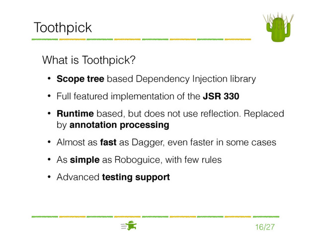 16/27
Toothpick
What is Toothpick?
• Scope tree based Dependency Injection library
• Full featured implementation of the JSR 330
• Runtime based, but does not use reﬂection. Replaced
by annotation processing
• Almost as fast as Dagger, even faster in some cases
• As simple as Roboguice, with few rules
• Advanced testing support
