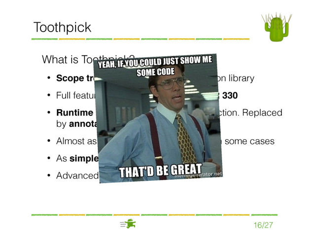 16/27
Toothpick
What is Toothpick?
• Scope tree based Dependency Injection library
• Full featured implementation of the JSR 330
• Runtime based, but does not use reﬂection. Replaced
by annotation processing
• Almost as fast as Dagger, even faster in some cases
• As simple as Roboguice, with few rules
• Advanced testing support
