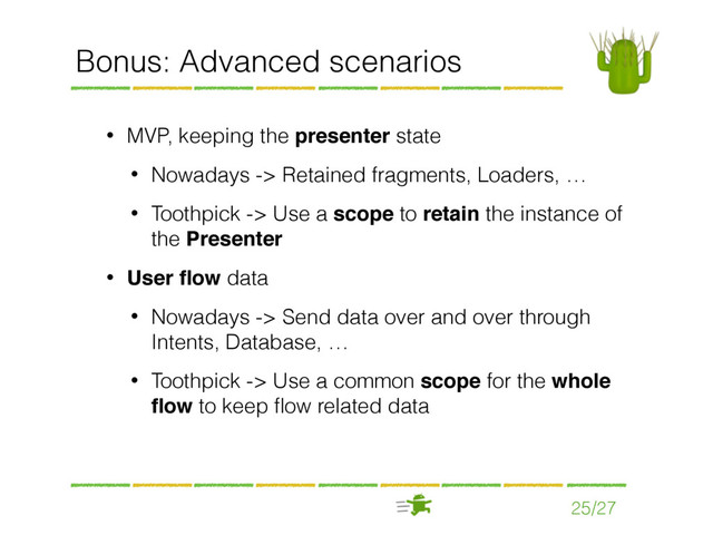 25/27
Bonus: Advanced scenarios
• MVP, keeping the presenter state
• Nowadays -> Retained fragments, Loaders, …
• Toothpick -> Use a scope to retain the instance of
the Presenter
• User ﬂow data
• Nowadays -> Send data over and over through
Intents, Database, …
• Toothpick -> Use a common scope for the whole
ﬂow to keep ﬂow related data
