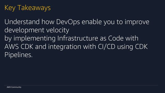 AWS Community
Key Takeaways
Understand how DevOps enable you to improve
development velocity
by implementing Infrastructure as Code with
AWS CDK and integration with CI/CD using CDK
Pipelines.

