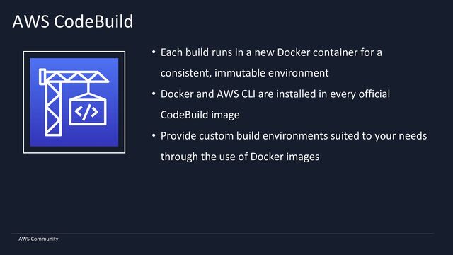 AWS Community
AWS CodeBuild
• Each build runs in a new Docker container for a
consistent, immutable environment
• Docker and AWS CLI are installed in every official
CodeBuild image
• Provide custom build environments suited to your needs
through the use of Docker images
