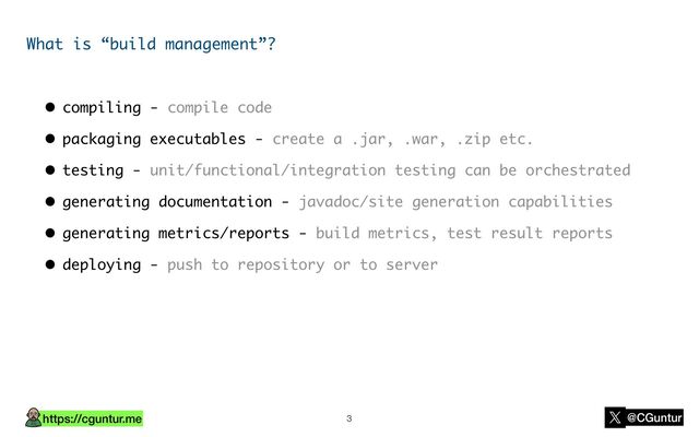 https://cguntur.me @CGuntur
What is “build management”?
• compiling - compile code
• packaging executables - create a .jar, .war, .zip etc.
• testing - unit/functional/integration testing can be orchestrated
• generating documentation - javadoc/site generation capabilities
• generating metrics/reports - build metrics, test result reports
• deploying - push to repository or to server
3
