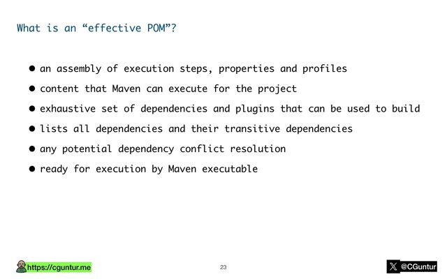 https://cguntur.me @CGuntur
What is an “effective POM”?
• an assembly of execution steps, properties and profiles
• content that Maven can execute for the project
• exhaustive set of dependencies and plugins that can be used to build
• lists all dependencies and their transitive dependencies
• any potential dependency conflict resolution
• ready for execution by Maven executable
23
