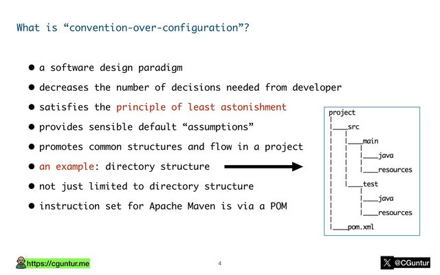 https://cguntur.me @CGuntur
What is “convention-over-configuration”?
• a software design paradigm
• decreases the number of decisions needed from developer
• satisfies the principle of least astonishment
• provides sensible default “assumptions”
• promotes common structures and flow in a project
• an example: directory structure
• not just limited to directory structure
• instruction set for Apache Maven is via a POM
4
