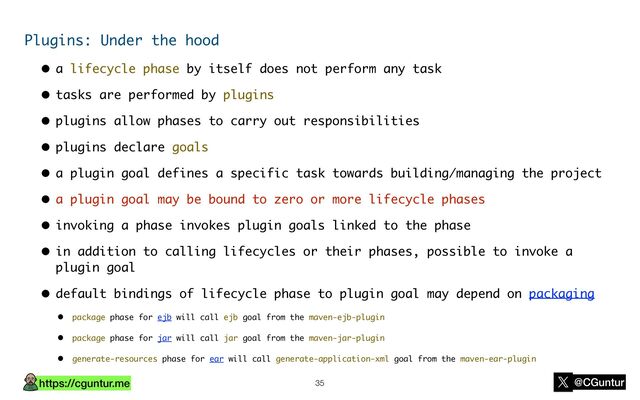 https://cguntur.me @CGuntur
Plugins: Under the hood
• a lifecycle phase by itself does not perform any task
• tasks are performed by plugins
• plugins allow phases to carry out responsibilities
• plugins declare goals
• a plugin goal defines a specific task towards building/managing the project
• a plugin goal may be bound to zero or more lifecycle phases
• invoking a phase invokes plugin goals linked to the phase
• in addition to calling lifecycles or their phases, possible to invoke a
plugin goal
• default bindings of lifecycle phase to plugin goal may depend on packaging
• package phase for ejb will call ejb goal from the maven-ejb-plugin
• package phase for jar will call jar goal from the maven-jar-plugin
• generate-resources phase for ear will call generate-application-xml goal from the maven-ear-plugin
35
