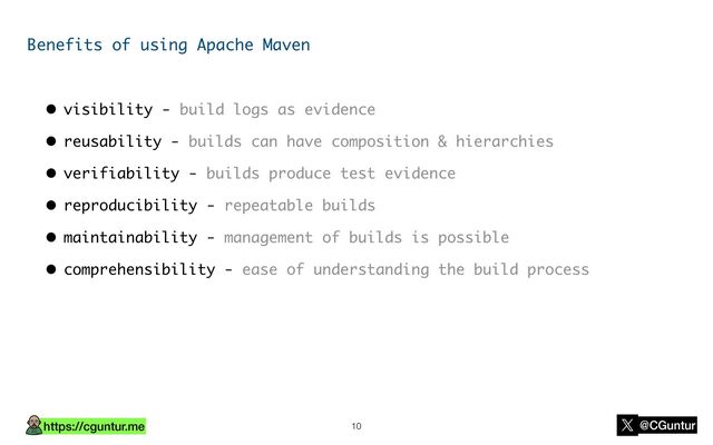 https://cguntur.me @CGuntur
Benefits of using Apache Maven
• visibility - build logs as evidence
• reusability - builds can have composition & hierarchies
• verifiability - builds produce test evidence
• reproducibility - repeatable builds
• maintainability - management of builds is possible
• comprehensibility - ease of understanding the build process
10

