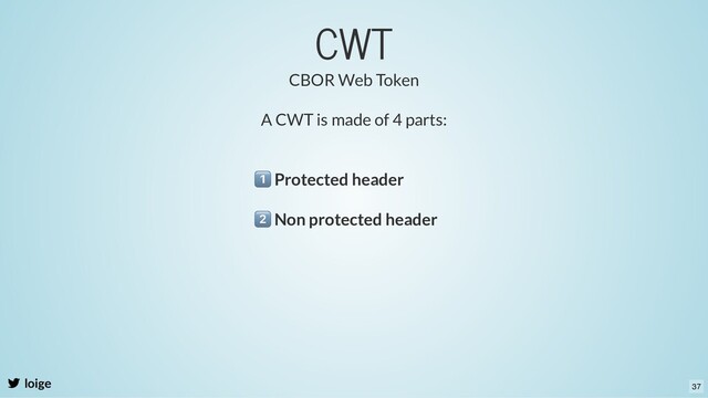 CWT
loige
A CWT is made of 4 parts:
Protected header
CBOR Web Token
Non protected header
37
