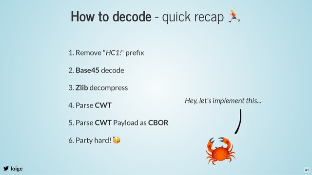 How to decode - quick recap
loige
1. Remove "HC1:" preﬁx
2. Base45 decode
3. Zlib decompress
4. Parse CWT
5. Parse CWT Payload as CBOR
6. Party hard!
🥳
Hey, let's implement this...
41
