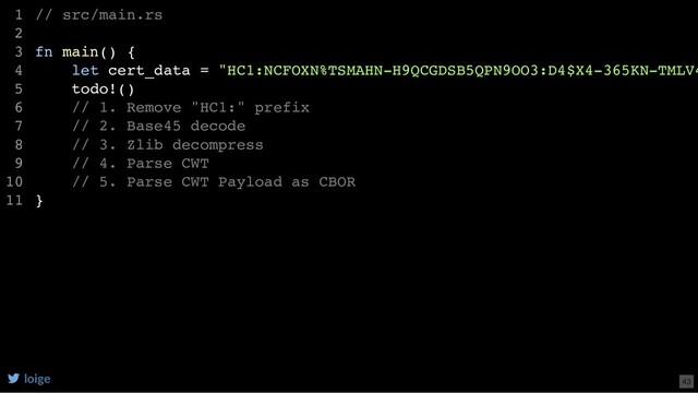 // src/main.rs
fn main() {
let cert_data = "HC1:NCFOXN%TSMAHN-H9QCGDSB5QPN9OO3:D4$X4-365KN-TMLV4
todo!()
// 1. Remove "HC1:" prefix
// 2. Base45 decode
// 3. Zlib decompress
// 4. Parse CWT
// 5. Parse CWT Payload as CBOR
}
1
2
3
4
5
6
7
8
9
10
11
loige 43
