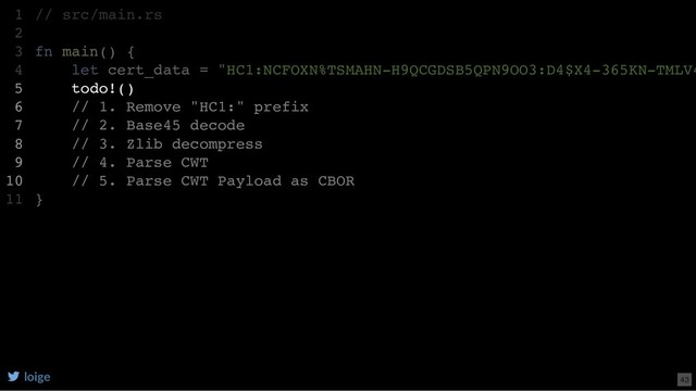// src/main.rs
fn main() {
let cert_data = "HC1:NCFOXN%TSMAHN-H9QCGDSB5QPN9OO3:D4$X4-365KN-TMLV4
todo!()
// 1. Remove "HC1:" prefix
// 2. Base45 decode
// 3. Zlib decompress
// 4. Parse CWT
// 5. Parse CWT Payload as CBOR
}
1
2
3
4
5
6
7
8
9
10
11
let cert_data = "HC1:NCFOXN%TSMAHN-H9QCGDSB5QPN9OO3:D4$X4-365KN-TMLV4
// src/main.rs
1
2
fn main() {
3
4
todo!()
5
// 1. Remove "HC1:" prefix
6
// 2. Base45 decode
7
// 3. Zlib decompress
8
// 4. Parse CWT
9
// 5. Parse CWT Payload as CBOR
10
}
11
todo!()
// 1. Remove "HC1:" prefix
// 2. Base45 decode
// 3. Zlib decompress
// 4. Parse CWT
// 5. Parse CWT Payload as CBOR
// src/main.rs
1
2
fn main() {
3
let cert_data = "HC1:NCFOXN%TSMAHN-H9QCGDSB5QPN9OO3:D4$X4-365KN-TMLV4
4
5
6
7
8
9
10
}
11
loige 43
