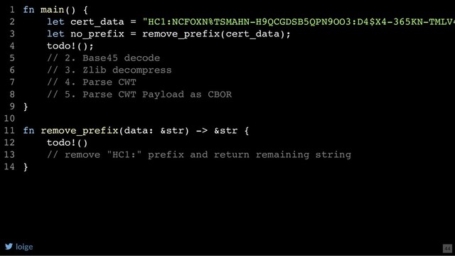 fn main() {
let cert_data = "HC1:NCFOXN%TSMAHN-H9QCGDSB5QPN9OO3:D4$X4-365KN-TMLV4
let no_prefix = remove_prefix(cert_data);
todo!();
// 2. Base45 decode
// 3. Zlib decompress
// 4. Parse CWT
// 5. Parse CWT Payload as CBOR
}
fn remove_prefix(data: &str) -> &str {
todo!()
// remove "HC1:" prefix and return remaining string
}
1
2
3
4
5
6
7
8
9
10
11
12
13
14
loige 44
